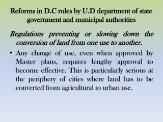 Reforms in D.C rules by U.D department of state
government and municipal authorities
Regulations preventing or slowing down the
conversion of land from one use to another.
• Any change of use, even when approved by
Master plans, requires lengthy approval to
become effective. This is particularly serious at
the periphery of cities where land has to be
converted from agricultural to urban use.
 