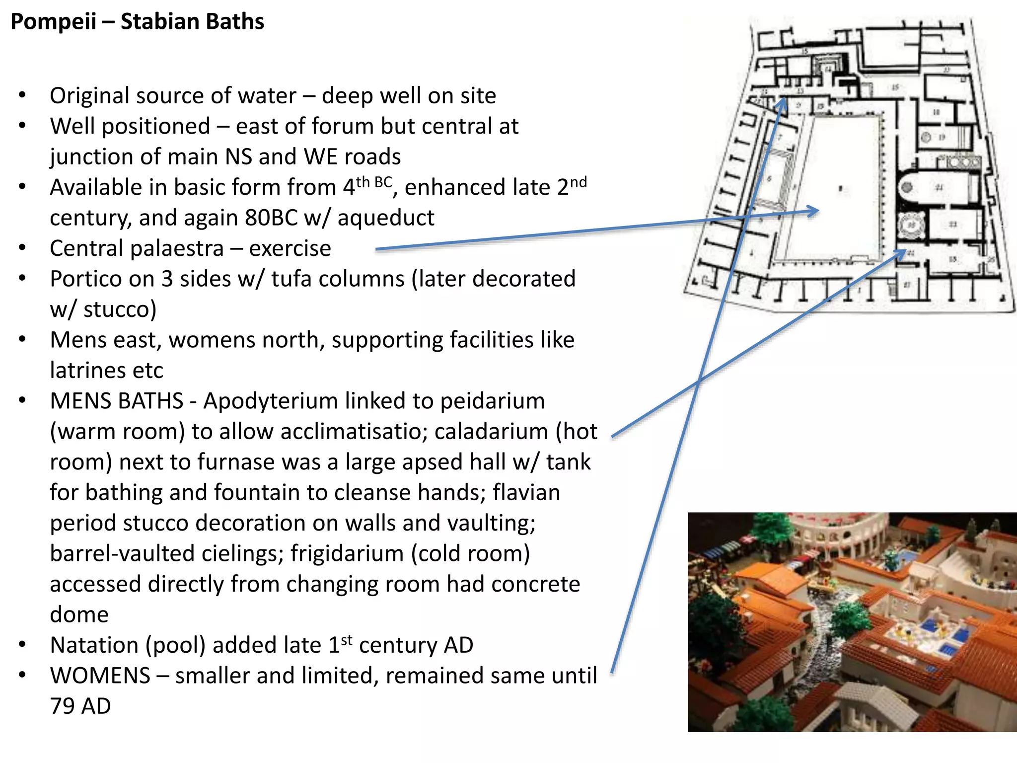 Pompeii – Stabian Baths
• Original source of water – deep well on site
• Well positioned – east of forum but central at
junction of main NS and WE roads
• Available in basic form from 4th BC, enhanced late 2nd
century, and again 80BC w/ aqueduct
• Central palaestra – exercise
• Portico on 3 sides w/ tufa columns (later decorated
w/ stucco)
• Mens east, womens north, supporting facilities like
latrines etc
• MENS BATHS - Apodyterium linked to peidarium
(warm room) to allow acclimatisatio; caladarium (hot
room) next to furnase was a large apsed hall w/ tank
for bathing and fountain to cleanse hands; flavian
period stucco decoration on walls and vaulting;
barrel-vaulted cielings; frigidarium (cold room)
accessed directly from changing room had concrete
dome
• Natation (pool) added late 1st century AD
• WOMENS – smaller and limited, remained same until
79 AD
 