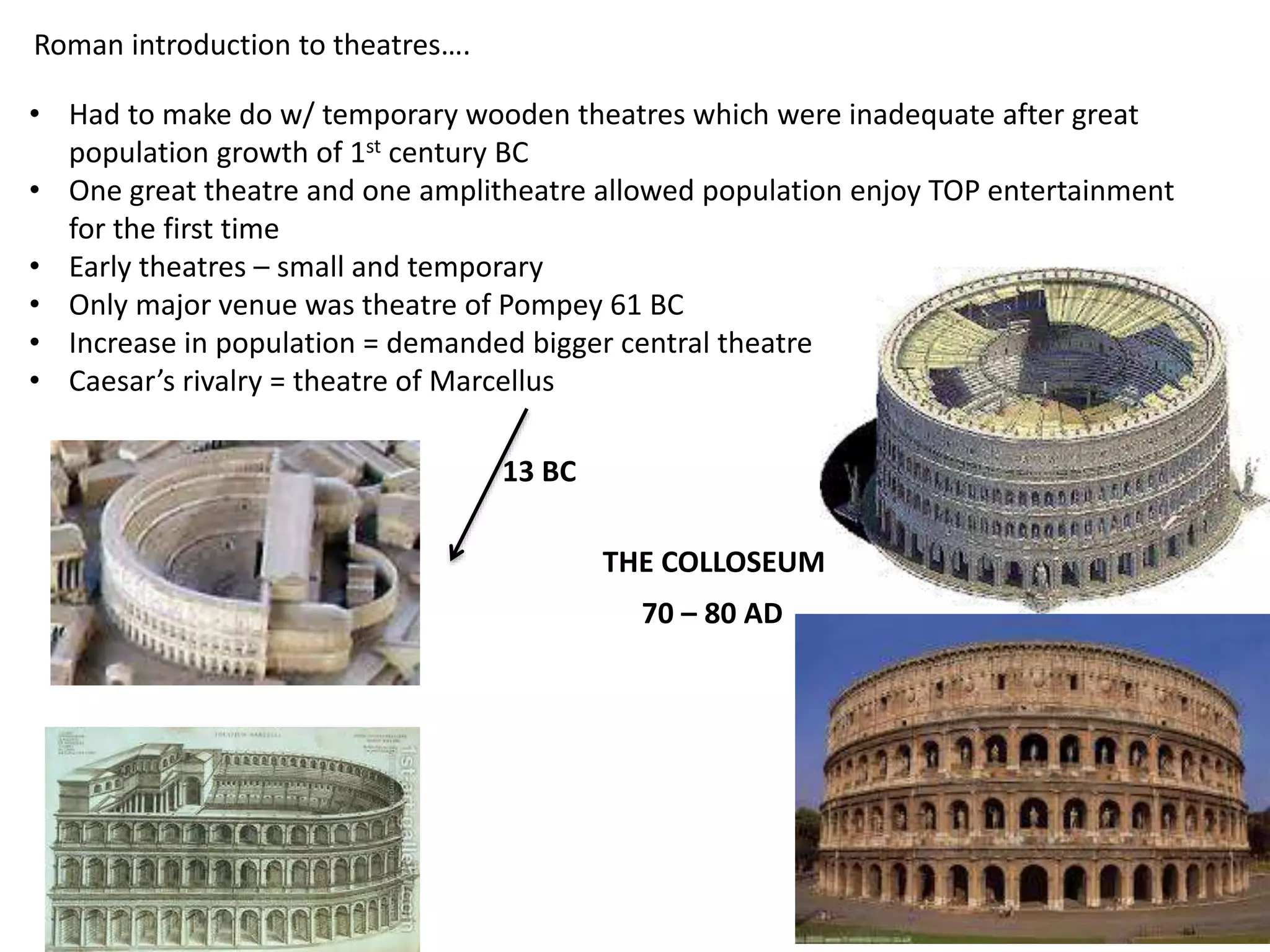 Roman introduction to theatres….
• Had to make do w/ temporary wooden theatres which were inadequate after great
population growth of 1st century BC
• One great theatre and one amplitheatre allowed population enjoy TOP entertainment
for the first time
• Early theatres – small and temporary
• Only major venue was theatre of Pompey 61 BC
• Increase in population = demanded bigger central theatre
• Caesar’s rivalry = theatre of Marcellus
13 BC
THE COLLOSEUM
70 – 80 AD
 