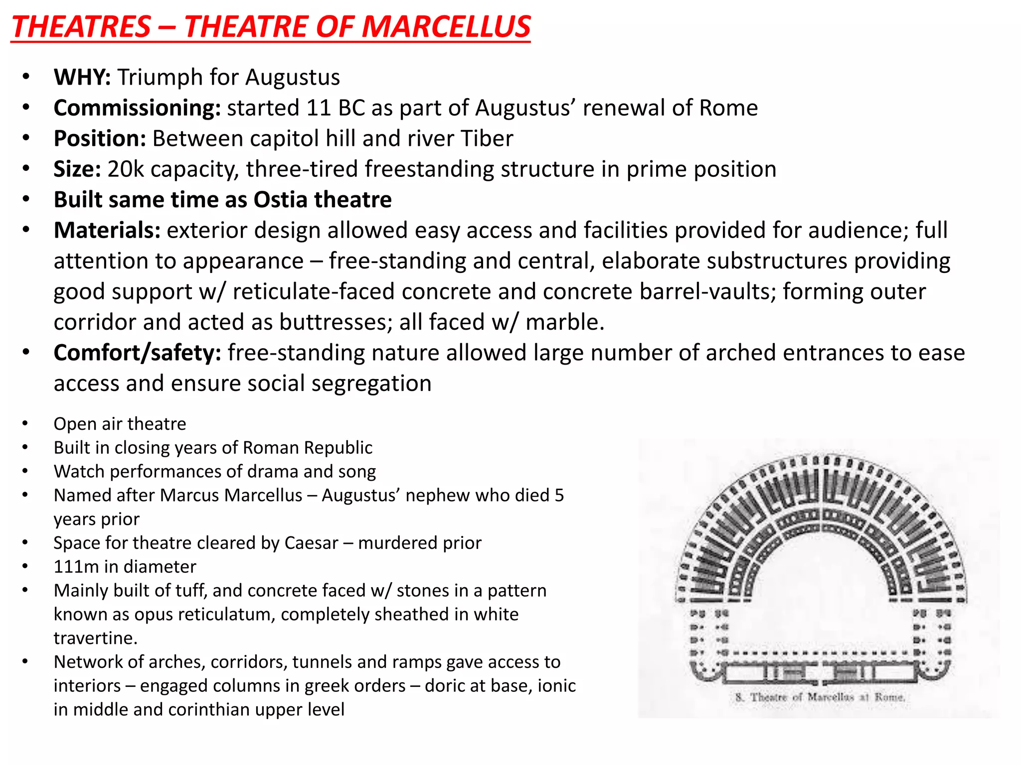 THEATRES – THEATRE OF MARCELLUS
• WHY: Triumph for Augustus
• Commissioning: started 11 BC as part of Augustus’ renewal of Rome
• Position: Between capitol hill and river Tiber
• Size: 20k capacity, three-tired freestanding structure in prime position
• Built same time as Ostia theatre
• Materials: exterior design allowed easy access and facilities provided for audience; full
attention to appearance – free-standing and central, elaborate substructures providing
good support w/ reticulate-faced concrete and concrete barrel-vaults; forming outer
corridor and acted as buttresses; all faced w/ marble.
• Comfort/safety: free-standing nature allowed large number of arched entrances to ease
access and ensure social segregation
• Open air theatre
• Built in closing years of Roman Republic
• Watch performances of drama and song
• Named after Marcus Marcellus – Augustus’ nephew who died 5
years prior
• Space for theatre cleared by Caesar – murdered prior
• 111m in diameter
• Mainly built of tuff, and concrete faced w/ stones in a pattern
known as opus reticulatum, completely sheathed in white
travertine.
• Network of arches, corridors, tunnels and ramps gave access to
interiors – engaged columns in greek orders – doric at base, ionic
in middle and corinthian upper level
 