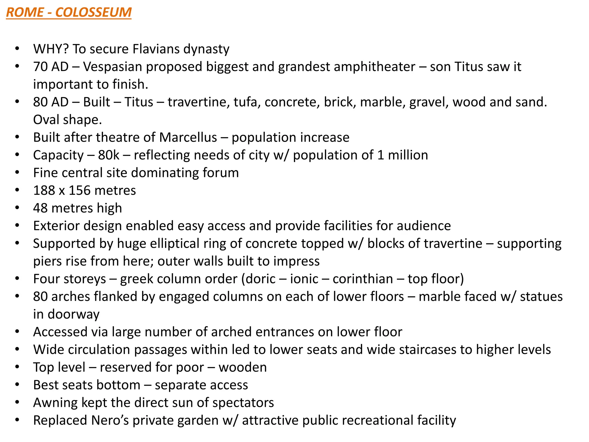 ROME - COLOSSEUM
• WHY? To secure Flavians dynasty
• 70 AD – Vespasian proposed biggest and grandest amphitheater – son Titus saw it
important to finish.
• 80 AD – Built – Titus – travertine, tufa, concrete, brick, marble, gravel, wood and sand.
Oval shape.
• Built after theatre of Marcellus – population increase
• Capacity – 80k – reflecting needs of city w/ population of 1 million
• Fine central site dominating forum
• 188 x 156 metres
• 48 metres high
• Exterior design enabled easy access and provide facilities for audience
• Supported by huge elliptical ring of concrete topped w/ blocks of travertine – supporting
piers rise from here; outer walls built to impress
• Four storeys – greek column order (doric – ionic – corinthian – top floor)
• 80 arches flanked by engaged columns on each of lower floors – marble faced w/ statues
in doorway
• Accessed via large number of arched entrances on lower floor
• Wide circulation passages within led to lower seats and wide staircases to higher levels
• Top level – reserved for poor – wooden
• Best seats bottom – separate access
• Awning kept the direct sun of spectators
• Replaced Nero’s private garden w/ attractive public recreational facility
 