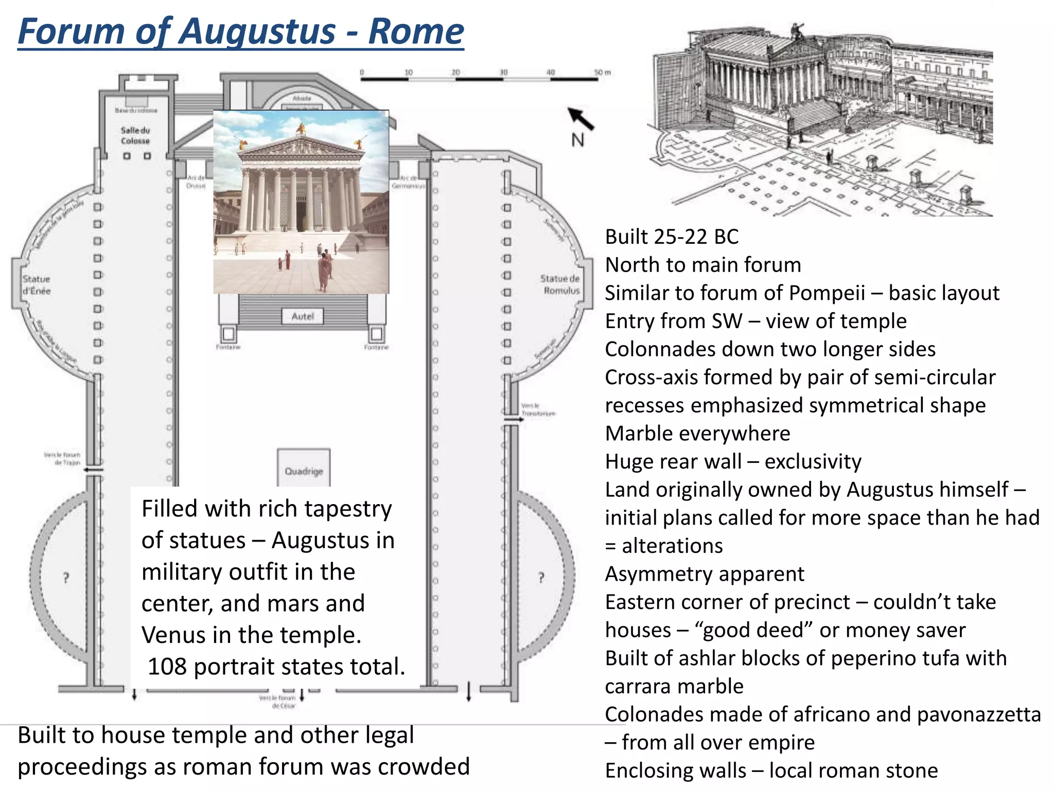 Forum of Augustus - Rome
Built 25-22 BC
North to main forum
Similar to forum of Pompeii – basic layout
Entry from SW – view of temple
Colonnades down two longer sides
Cross-axis formed by pair of semi-circular
recesses emphasized symmetrical shape
Marble everywhere
Huge rear wall – exclusivity
Land originally owned by Augustus himself –
initial plans called for more space than he had
= alterations
Asymmetry apparent
Eastern corner of precinct – couldn’t take
houses – “good deed” or money saver
Built of ashlar blocks of peperino tufa with
carrara marble
Colonades made of africano and pavonazzetta
– from all over empire
Enclosing walls – local roman stone
Built to house temple and other legal
proceedings as roman forum was crowded
Filled with rich tapestry
of statues – Augustus in
military outfit in the
center, and mars and
Venus in the temple.
108 portrait states total.
 