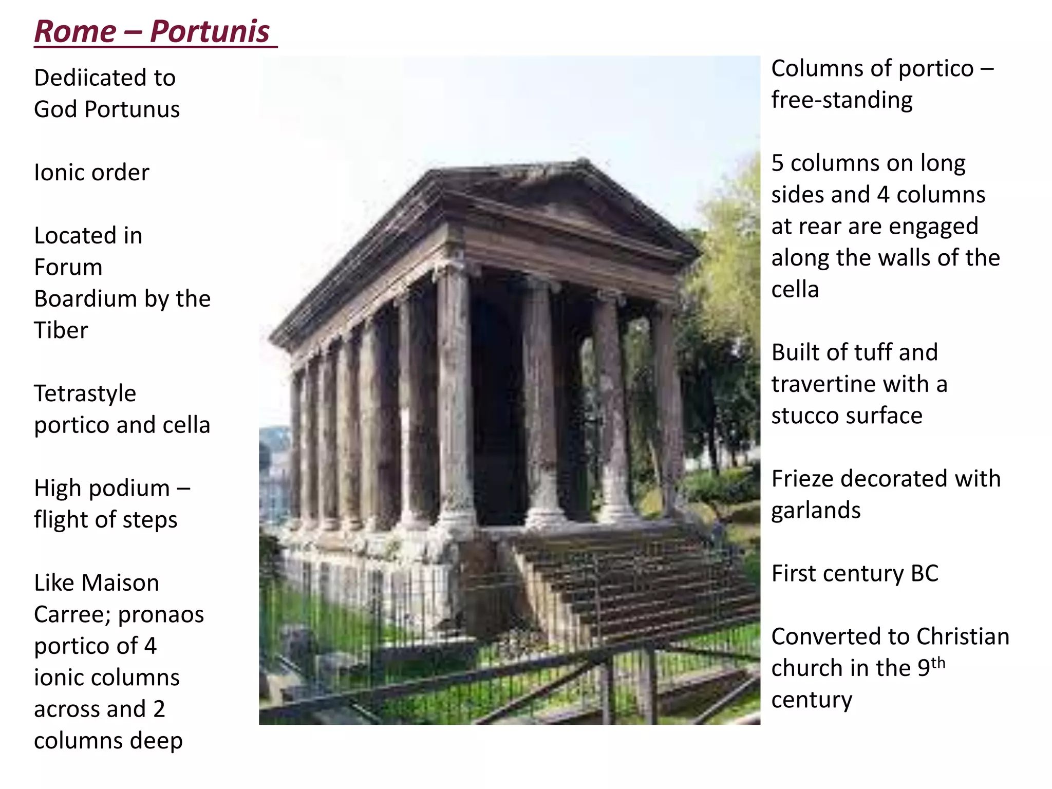Rome – Portunis
Dediicated to
God Portunus
Ionic order
Located in
Forum
Boardium by the
Tiber
Tetrastyle
portico and cella
High podium –
flight of steps
Like Maison
Carree; pronaos
portico of 4
ionic columns
across and 2
columns deep
Columns of portico –
free-standing
5 columns on long
sides and 4 columns
at rear are engaged
along the walls of the
cella
Built of tuff and
travertine with a
stucco surface
Frieze decorated with
garlands
First century BC
Converted to Christian
church in the 9th
century
 
