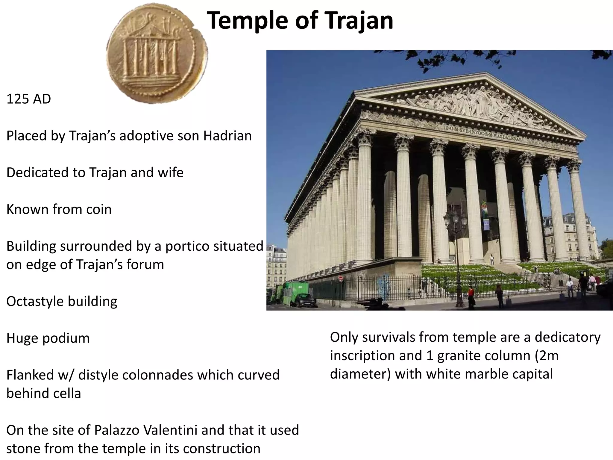 Temple of Trajan
125 AD
Placed by Trajan’s adoptive son Hadrian
Dedicated to Trajan and wife
Known from coin
Building surrounded by a portico situated
on edge of Trajan’s forum
Octastyle building
Huge podium
Flanked w/ distyle colonnades which curved
behind cella
On the site of Palazzo Valentini and that it used
stone from the temple in its construction
Only survivals from temple are a dedicatory
inscription and 1 granite column (2m
diameter) with white marble capital
 