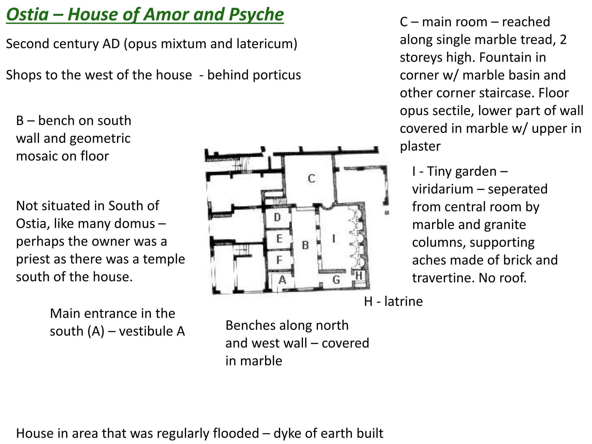 Ostia – House of Amor and Psyche
Second century AD (opus mixtum and latericum)
Shops to the west of the house - behind porticus
Main entrance in the
south (A) – vestibule A Benches along north
and west wall – covered
in marble
B – bench on south
wall and geometric
mosaic on floor
C – main room – reached
along single marble tread, 2
storeys high. Fountain in
corner w/ marble basin and
other corner staircase. Floor
opus sectile, lower part of wall
covered in marble w/ upper in
plaster
H - latrine
I - Tiny garden –
viridarium – seperated
from central room by
marble and granite
columns, supporting
aches made of brick and
travertine. No roof.
House in area that was regularly flooded – dyke of earth built
Not situated in South of
Ostia, like many domus –
perhaps the owner was a
priest as there was a temple
south of the house.
 