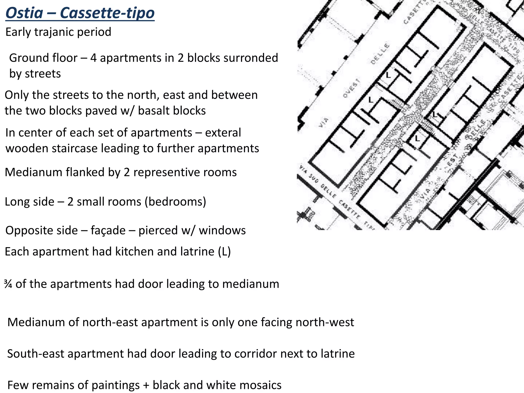 Ostia – Cassette-tipo
Early trajanic period
Ground floor – 4 apartments in 2 blocks surronded
by streets
Only the streets to the north, east and between
the two blocks paved w/ basalt blocks
In center of each set of apartments – exteral
wooden staircase leading to further apartments
Medianum flanked by 2 representive rooms
Long side – 2 small rooms (bedrooms)
Opposite side – façade – pierced w/ windows
Each apartment had kitchen and latrine (L)
¾ of the apartments had door leading to medianum
Medianum of north-east apartment is only one facing north-west
South-east apartment had door leading to corridor next to latrine
Few remains of paintings + black and white mosaics
 