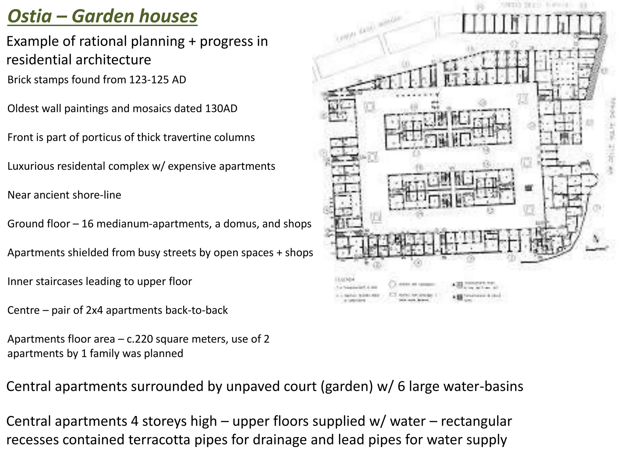 Ostia – Garden houses
Example of rational planning + progress in
residential architecture
Brick stamps found from 123-125 AD
Oldest wall paintings and mosaics dated 130AD
Front is part of porticus of thick travertine columns
Luxurious residental complex w/ expensive apartments
Near ancient shore-line
Ground floor – 16 medianum-apartments, a domus, and shops
Apartments shielded from busy streets by open spaces + shops
Inner staircases leading to upper floor
Centre – pair of 2x4 apartments back-to-back
Apartments floor area – c.220 square meters, use of 2
apartments by 1 family was planned
Central apartments surrounded by unpaved court (garden) w/ 6 large water-basins
Central apartments 4 storeys high – upper floors supplied w/ water – rectangular
recesses contained terracotta pipes for drainage and lead pipes for water supply
 
