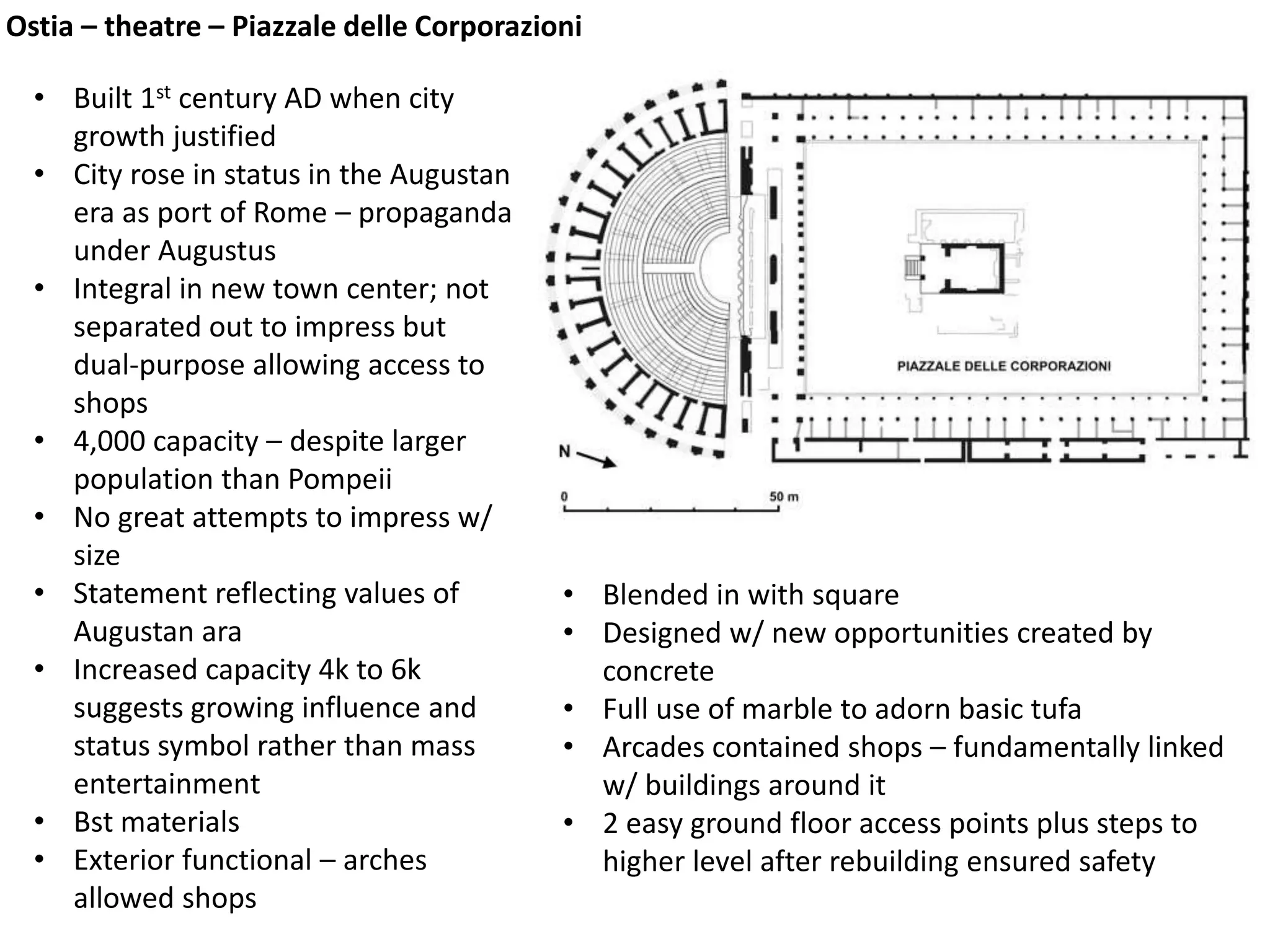 Ostia – theatre – Piazzale delle Corporazioni
• Built 1st century AD when city
growth justified
• City rose in status in the Augustan
era as port of Rome – propaganda
under Augustus
• Integral in new town center; not
separated out to impress but
dual-purpose allowing access to
shops
• 4,000 capacity – despite larger
population than Pompeii
• No great attempts to impress w/
size
• Statement reflecting values of
Augustan ara
• Increased capacity 4k to 6k
suggests growing influence and
status symbol rather than mass
entertainment
• Bst materials
• Exterior functional – arches
allowed shops
• Blended in with square
• Designed w/ new opportunities created by
concrete
• Full use of marble to adorn basic tufa
• Arcades contained shops – fundamentally linked
w/ buildings around it
• 2 easy ground floor access points plus steps to
higher level after rebuilding ensured safety
 