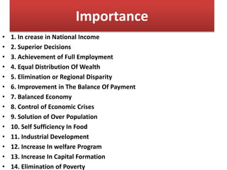 • 1. In crease in National Income
• 2. Superior Decisions
• 3. Achievement of Full Employment
• 4. Equal Distribution Of Wealth
• 5. Elimination or Regional Disparity
• 6. Improvement in The Balance Of Payment
• 7. Balanced Economy
• 8. Control of Economic Crises
• 9. Solution of Over Population
• 10. Self Sufficiency In Food
• 11. Industrial Development
• 12. Increase In welfare Program
• 13. Increase In Capital Formation
• 14. Elimination of Poverty
Importance
 