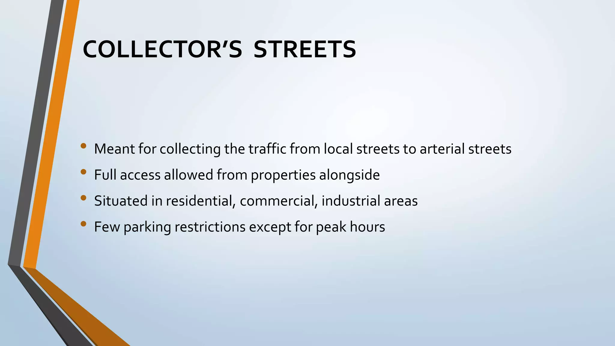 • Meant for collecting the traffic from local streets to arterial streets
• Full access allowed from properties alongside
• Situated in residential, commercial, industrial areas
• Few parking restrictions except for peak hours
COLLECTOR’S STREETS
 