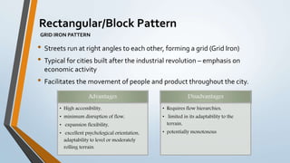 • Streets run at right angles to each other, forming a grid (Grid Iron)
• Typical for cities built after the industrial revolution – emphasis on
economic activity
• Facilitates the movement of people and product throughout the city.
Rectangular/Block Pattern
GRID IRON PATTERN
Advantages
• High accessibility,
• minimum disruption of flow,
• expansion flexibility,
• excellent psychological orientation,
adaptability to level or moderately
rolling terrain.
Disadvantages
• Requires flow hierarchies,
• limited in its adaptability to the
terrain,
• potentially monotonous
 