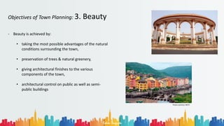 Rohan Dasgupta
Objectives of Town Planning: 3. Beauty
- Beauty is achieved by:
• taking the most possible advantages of the natural
conditions surrounding the town,
• preservation of trees & natural greenery,
• giving architectural finishes to the various
components of the town,
• architectural control on public as well as semi-
public buildings
Photo Courtesy: NDTV
 