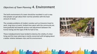 Rohan Dasgupta
Objectives of Town Planning: 4. Environment
The built environment of a town should be moulded in such a way
that people can get about their normal activities with the least
amount of strain.
The complex problems of modern society such as tiresome travel to
work, long hours at work, limited time spent with the community etc.
have gradually led towards serious mal-adjustment between the
human being and the type of life he had to live.
These maladjustments have tended to destroy the vitality of urban
living and the town planning is mainly concerned with bringing about
a better relation between man and his environment.
Photo Courtesy: GEHL Architects
 