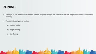 Rohan Dasgupta
ZONING
• Zoning is (i) the allocation of land for specific purposes and (ii) the control of the use, height and construction of the
building.
• There are three types of zoning:
a) Density zoning
b) Height Zoning
c) Use Zoning
 