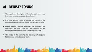 Rohan Dasgupta
a) DENISTY ZONING
• The population density in residential areas is controlled
by means of suitable rules and regulation.
• It is quite evident that it is not practical to restrict the
number of person from occupying any residential units.
• Hence, certain indirect measures are adopted; like
specifying the front, side and rear margins of the
building from the boundaries, specifying the FSI etc.
• This helps in the planning and providing of adequate
facilities and amenities for a town.
 