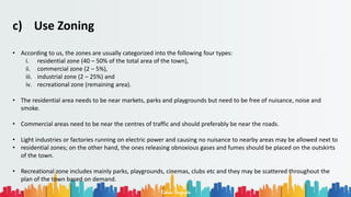 Rohan Dasgupta
c) Use Zoning
• According to us, the zones are usually categorized into the following four types:
i. residential zone (40 – 50% of the total area of the town),
ii. commercial zone (2 – 5%),
iii. industrial zone (2 – 25%) and
iv. recreational zone (remaining area).
• The residential area needs to be near markets, parks and playgrounds but need to be free of nuisance, noise and
smoke.
• Commercial areas need to be near the centres of traffic and should preferably be near the roads.
• Light industries or factories running on electric power and causing no nuisance to nearby areas may be allowed next to
• residential zones; on the other hand, the ones releasing obnoxious gases and fumes should be placed on the outskirts
of the town.
• Recreational zone includes mainly parks, playgrounds, cinemas, clubs etc and they may be scattered throughout the
plan of the town based on demand.
 