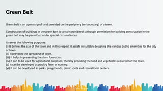 Rohan Dasgupta
Green Belt
Green belt is an open strip of land provided on the periphery (or boundary) of a town.
Construction of buildings in the green belt is strictly prohibited; although permission for building construction in the
green belt may be permitted under special circumstances.
It serves the following purposes:
(i) It defines the size of the town and in this respect it assists in suitably designing the various public amenities for the city
or town.
(ii) It prevents the spreading of town.
(iii) It helps in preventing the slum formation.
(iv) It can to be used for agricultural purposes, thereby providing the food and vegetables required for the town.
(v) It can be developed as poultry farm or nursery.
(vi) It can be developed as parks, playgrounds, picnic spots and recreational centers.
 