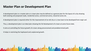 Rohan Dasgupta
Master Plan or Development Plan
A development plan or a master plan or a town plan may be defined as a general plan for the layout of a city showing
both existing and proposed roads, residential zones, commercial zones, industrial zones etc.
A development plan is required either for the improvement of an old city or a new town to be developed from virgin soil.
Thus, a development plan is an ideal plan showing the full development of a town at some future date.
It aims at controlling the future growth of a town along preconceived and predetermined path.
It helps in restricting the haphazard and unplanned growth.
 