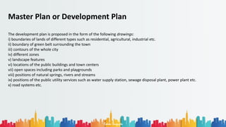 Rohan Dasgupta
Master Plan or Development Plan
The development plan is proposed in the form of the following drawings:
i) boundaries of lands of different types such as residential, agricultural, industrial etc.
ii) boundary of green belt surrounding the town
iii) contours of the whole city
iv) different zones
v) landscape features
vi) locations of the public buildings and town centers
vii) open spaces including parks and playgrounds
viii) positions of natural springs, rivers and streams
ix) positions of the public utility services such as water supply station, sewage disposal plant, power plant etc.
x) road systems etc.
 