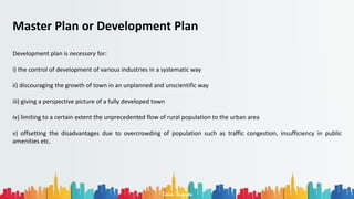 Rohan Dasgupta
Master Plan or Development Plan
Development plan is necessary for:
i) the control of development of various industries in a systematic way
ii) discouraging the growth of town in an unplanned and unscientific way
iii) giving a perspective picture of a fully developed town
iv) limiting to a certain extent the unprecedented flow of rural population to the urban area
v) offsetting the disadvantages due to overcrowding of population such as traffic congestion, insufficiency in public
amenities etc.
 