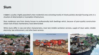 Rohan Dasgupta
Slum
A slum is usually a highly populated urban residential area consisting mostly of closely packed, decrepit housing units in a
situation of deteriorated or incomplete infrastructure.
Slum residences vary from shanty houses to professionally built dwellings which, because of poor-quality construction
and/or lack of basic maintenance, have deteriorated.
While slums differ in size and other characteristics, most lack reliable sanitation services, supply of clean water, reliable
electricity, law enforcement, and other basic services.
Photo Courtesies: Wikipedia
 