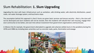 Rohan Dasgupta
Slum Rehabilitation: 1. Slum Upgrading
Upgrading the slum with basic infrastructure such as sanitation, safe drinking water, safe electricity distribution, paved
roads, rain water drainage system, and bus/metro stops.
The assumption behind this approach is that if slums are given basic services and tenure security – that is, the slum will
not be destroyed and slum residents will not be evicted, then the residents will rebuild their own housing, engage their
slum community to live better, and over time attract investment from government organizations and businesses.
In Mexico City for example, the government attempted to upgrade and urbanize settled slums in the periphery during the
1970s and 1980s by including basic amenities such as concrete roads, parks, illumination and sewage.
Photo Courtesy: blogs.comillas.edu
 