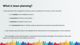 Rohan Dasgupta
What is town planning?
- Town planning is the arrangement of various units or components of a town in such a way that:
1. it is healthy for its inhabitant to live in,
2. convenient for them to move about,
3. beautiful for people to look at and
4. its environment helps in striking a balance between one’s personal and professional lives.
- It also includes ways and means to be adopted for the improvement of the existing towns or their extension.
- The knowledge of town planning helps in achieving the best possible advantage of the situation of town with
respect to its land and the surrounding environment.
 
