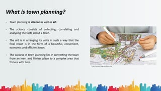 Rohan Dasgupta
What is town planning?
- Town planning is science as well as art.
- The science consists of collecting, correlating and
analyzing the facts about a town.
- The art is in arranging its units in such a way that the
final result is in the form of a beautiful, convenient,
economic and efficient town.
- The success of town planning lies in converting the town
from an inert and lifeless place to a complex area that
thrives with lives.
Photo Courtesy: blogs.worldbank.org
 