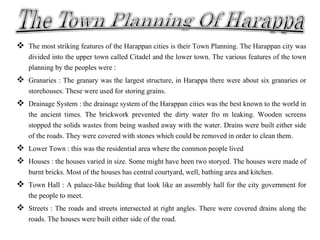  The most striking features of the Harappan cities is their Town Planning. The Harappan city was
divided into the upper town called Citadel and the lower town. The various features of the town
planning by the peoples were :
 Granaries : The granary was the largest structure, in Harappa there were about six granaries or
storehouses. These were used for storing grains.
 Drainage System : the drainage system of the Harappan cities was the best known to the world in
the ancient times. The brickwork prevented the dirty water fro m leaking. Wooden screens
stopped the solids wastes from being washed away with the water. Drains were built either side
of the roads. They were covered with stones which could be removed in order to clean them.
 Lower Town : this was the residential area where the common people lived
 Houses : the houses varied in size. Some might have been two storyed. The houses were made of
burnt bricks. Most of the houses has central courtyard, well, bathing area and kitchen.
 Town Hall : A palace-like building that look like an assembly hall for the city government for
the people to meet.
 Streets : The roads and streets intersected at right angles. There were covered drains along the
roads. The houses were built either side of the road.
 