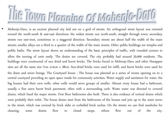 • Mohenjo-Daro, is an ancient planned city laid out on a grid of streets. An orthogonal street layout was oriented
toward the north-south & east-east directions: the widest streets run north-south, straight through town; secondary
streets run east-west, sometimes in a staggered direction. Secondary streets are about half the width of the main
streets; smaller alleys are a third to a quarter of the width of the main streets. Other public buildings are temples and
public baths. The street layout shows an understanding of the basic principles of traffic, with rounded corners to
allow the turning of carts easily. The drains are covered. The city probably had around 35,000 residents. The
buildings were constructed of sun dried and burnt bricks. The bricks found in Mohenjo-Daro and other Harappan
sites are all the same size 7cm x14cm x 28cm. Sun-dried bricks were used for infill, and burnt bricks were used for
the drain and sewer linings. The Courtyard house : The house was planned as a series of rooms opening on to a
central courtyard providing an open space inside for community activities. Water supply and sanitation for water, the
big houses had their own wells, other wells would serve groups of smaller. Almost every house had a bathroom,
usually a fine sawn burnt brick pavement, often with a surrounding curb. Waste water was directed to covered
drains, which lined the major streets. First floor bathrooms also built. There is also evidence of vertical drains which
were probably their toilet. The house drains start from the bathrooms of the houses and join up to the main sewer
in the street, which was covered by brick slabs or corbelled brick arches. On the streets we can find manholes for
cleaning; some drains flow to closed seeps, others flow out of the city.
 