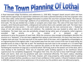 A flood destroyed village foundations and settlements (c. 2350 BCE). Harappa's based around Lothal and from
Sindh took this opportunity to expand their settlement and create a planned township on the lines of greater cities
in the Indus valley. Lothal planners engaged themselves to protect the area from consistent floods. The town was
divided into blocks of 1–2-metre-high platforms of sun-dried bricks, each serving 20–30 houses of thick mud and
brick walls. The city was divided into a citadel, or acropolis and a lower town. The rulers of the town lived in the
acropolis, which featured paved baths, underground and surface drains and a potable water well. The lower town
was subdivided into two sectors — the north-south arterial street was the main commercial area — flanked by
shops of rich and ordinary merchants and craftsmen. The residential area was located to either side of the
marketplace. The lower town was also periodically enlarged during Lothal years of prosperity. Lothal engineers
accorded high priority to the creation of a dockyard and a
warehouse to serve the purposes of naval trade. While the consensus view amongst archaeologists identifies this
structure as a "dockyard," it has also been suggested that owing to small dimensions, this basin may have been an
irrigation tank and canal. The dock was built on the eastern flank of the town, and is regarded by archaeologists as
an engineering feat of the highest order. It was located away from the main current of the river to avoid silting, but
provided access to ships in high tide as well. The warehouse was built close to the acropolis on a 3.5-metre-high
podium of mud bricks. The rulers could thus supervise the activity on the dock and warehouse simultaneously.
Facilitating the movement of cargo was a mud-brick wharf, 720 ft long, built on the western arm of the dock, with a
ramp leading to the warehouse. There was an important public building opposite to the warehouse whose
superstructure has completely disappeared. Throughout their time, the city had to brace itself through multiple
floods and storms. Dock and city peripheral walls were maintained efficiently. The town's zealous rebuilding
ensured the growth and prosperity of the trade. However, with rising prosperity, Lothal people failed to upkeep
their walls and dock facilities, possibly as a result of over-confidence in their systems. A flood of moderate intensity
in 2050 BCE exposed some serious weaknesses in the structure, but the problems were not addressed properly.
 