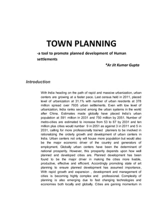 TOWN PLANNING
-a tool to promote planned development of Human
settlements
*Ar Jit Kumar Gupta
Introduction
With India heading on the path of rapid and massive urbanization, urban
centers are growing at a faster pace. Last census held in 2011, placed
level of urbanization at 31.1% with number of urban residents at 378
million spread over 7935 urban settlements. Even with low level of
urbanization, India ranks second among the urban systems in the world
after China. Estimates made globally have placed India’s urban
population at 591 million in 2031 and 750 million by 2051. Number of
metro-cities are estimated to increase from 53 to 67 by 2031 and ten
million plus cities would number 9 in 2051 as against 3 in 2011 and 5 in
2031, calling for more professionally trained planners to be involved in
rationalizing the orderly growth and development of urban centers in
India. Urban centers not only will house more population but would also
be the major economic driver of the country and generators of
employment. Globally urban centers have been the determinant of
national prosperity. However, this prosperity depends upon how well
planned and developed cities are. Planned development has been
found to be the major driver in making the cities more livable,
productive, effective and efficient. Accordingly promoting state of art
planning to ensure planned development has assumed importance,
With rapid growth and expansion , development and management of
cities is becoming highly complex and professional. Complexity of
planning is also emerging due to fast changing technologies and
economies both locally and globally. Cities are gaining momentum in
 