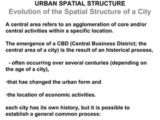 URBAN SPATIAL STRUCTURE
 Evolution of the Spatial Structure of a City
A central area refers to an agglomeration of core and/or
central activities within a specific location.

The emergence of a CBD (Central Business District; the
central area of a city) is the result of an historical process,

 - often occurring over several centuries (depending on
the age of a city),

-that has changed the urban form and

-the location of economic activities.

each city has its own history, but it is possible to
establish a general common process:
 