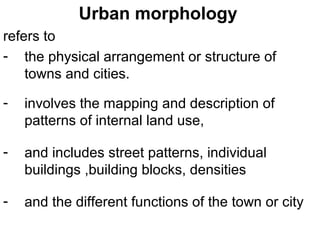 Urban morphology
refers to
- the physical arrangement or structure of
    towns and cities.

-   involves the mapping and description of
    patterns of internal land use,

-   and includes street patterns, individual
    buildings ,building blocks, densities

-   and the different functions of the town or city
 