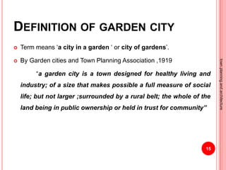 DEFINITION OF GARDEN CITY
 Term means ‘a city in a garden ‘ or city of gardens’.
 By Garden cities and Town Planning Association ,1919
“a garden city is a town designed for healthy living and
industry; of a size that makes possible a full measure of social
life; but not larger ;surrounded by a rural belt; the whole of the
land being in public ownership or held in trust for community”
15
townplanningandarchitecture
 