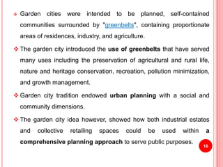  Garden cities were intended to be planned, self-contained
communities surrounded by "greenbelts", containing proportionate
areas of residences, industry, and agriculture.
 The garden city introduced the use of greenbelts that have served
many uses including the preservation of agricultural and rural life,
nature and heritage conservation, recreation, pollution minimization,
and growth management.
 Garden city tradition endowed urban planning with a social and
community dimensions.
 The garden city idea however, showed how both industrial estates
and collective retailing spaces could be used within a
comprehensive planning approach to serve public purposes.
16
 