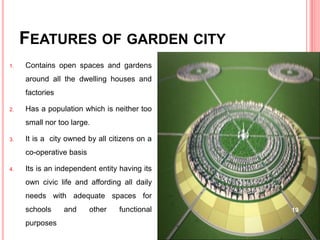 FEATURES OF GARDEN CITY
1. Contains open spaces and gardens
around all the dwelling houses and
factories
2. Has a population which is neither too
small nor too large.
3. It is a city owned by all citizens on a
co-operative basis
4. Its is an independent entity having its
own civic life and affording all daily
needs with adequate spaces for
schools and other functional
purposes
19
 