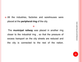  All the industries, factories and warehouses were
placed at the peripheral ring of the city.

The municipal railway was placed in another ring
closer to the industrial ring , so that the pressure of
excess transport on the city streets are reduced and
the city is connected to the rest of the nation.
23
townplanningandarchitecture
 