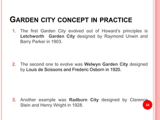 GARDEN CITY CONCEPT IN PRACTICE
1. The first Garden City evolved out of Howard’s principles is
Letchworth Garden City designed by Raymond Unwin and
Barry Parker in 1903.
2. The second one to evolve was Welwyn Garden City designed
by Louis de Soissons and Frederic Osborn in 1920.
3. Another example was Radburn City designed by Clarence
Stein and Henry Wright in 1928. 24
 