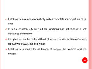  Letchworth is a independent city with a complete municipal life of its
own
 It is an industrial city with all the functions and activities of a self
contained community
 It is planned as home for all kind of industries with facilities of cheap
light,power,power,fuel and water
 Letchworth is meant for all lasses of people, the workers and the
owners
26
 