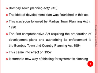  Bombay Town planning act(1915)
 The idea of development plan was flourished in this act
 This was soon followed by Madras Town Planning Act in
1920
 The first comprehensive Act requiring the preparation of
development plans and authorieing its enforcement is
the Bombay Town and Country Planning Act,1954
 This came into effect on 1957
 It started a new way of thinking for systematic planning
3
townplanningandarchitecture
 