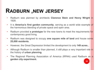 RADBURN ,NEW JERSEY
• Radburn was planned by architects Clarence Stein and Henry Wright in
1928.
• It is America’s first garden community, serving as a world wide example of
the harmonious blending of private space and open area.
• Radburn provided a prototype for the new towns to meet the requirements for
contemporary good living.
• Radburn was designed to occupy one square mile of land and house some
25,000 residents.
• However, the Great Depression limited the development to only 149 acres..
• Although Radburn is smaller than planned, it still plays a very important role in
the history of urban planning.
• The Regional Planning Association of America (RPAA) used Radburn as a
garden city experiment.
35
 