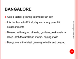 BANGALORE
 Asia’s fastest growing cosmopolitan city
 It is the home to IT industry and many scientific
establishments
 Blessed with a good climate, gardens,peaks,natural
lakes, architectural land marks, hoping malls
 Bangalore is the ideal gateway o India and beyond
37
townplanningandarchitecture
 