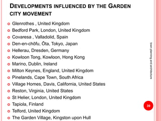 DEVELOPMENTS INFLUENCED BY THE GARDEN
CITY MOVEMENT
 Glenrothes , United Kingdom
 Bedford Park, London, United Kingdom
 Covaresa , Valladolid, Spain
 Den-en-chōfu, Ōta, Tokyo, Japan
 Hellerau, Dresden, Germany
 Kowloon Tong, Kowloon, Hong Kong
 Marino, Dublin, Ireland
 Milton Keynes, England, United Kingdom
 Pinelands, Cape Town, South Africa
 Village Homes, Davis, California, United States
 Reston, Virginia, United States
 St Helier, London, United Kingdom
 Tapiola, Finland
 Telford, United Kingdom
 The Garden Village, Kingston upon Hull
39
townplanningandarchitecture
 