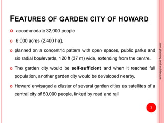 FEATURES OF GARDEN CITY OF HOWARD
 accommodate 32,000 people
 6,000 acres (2,400 ha),
 planned on a concentric pattern with open spaces, public parks and
six radial boulevards, 120 ft (37 m) wide, extending from the centre.
 The garden city would be self-sufficient and when it reached full
population, another garden city would be developed nearby.
 Howard envisaged a cluster of several garden cities as satellites of a
central city of 50,000 people, linked by road and rail
7
townplanningandarchitecture
 