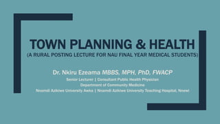 TOWN PLANNING & HEALTH
(A RURAL POSTING LECTURE FOR NAU FINAL YEAR MEDICAL STUDENTS)
Dr. Nkiru Ezeama MBBS, MPH, PhD, FWACP
Senior Lecturer | Consultant Public Health Physician
Department of Community Medicine
Nnamdi Azikiwe University Awka | Nnamdi Azikiwe University Teaching Hospital, Nnewi
 