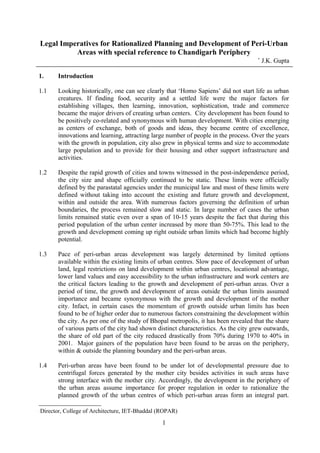 Legal Imperatives for Rationalized Planning and Development of Peri-Urban
Areas with special reference to Chandigarh Periphery
∗
J.K. Gupta
1. Introduction
1.1 Looking historically, one can see clearly that ‘Homo Sapiens’ did not start life as urban
creatures. If finding food, security and a settled life were the major factors for
establishing villages, then learning, innovation, sophistication, trade and commerce
became the major drivers of creating urban centers. City development has been found to
be positively co-related and synonymous with human development. With cities emerging
as centers of exchange, both of goods and ideas, they became centre of excellence,
innovations and learning, attracting large number of people in the process. Over the years
with the growth in population, city also grew in physical terms and size to accommodate
large population and to provide for their housing and other support infrastructure and
activities.
1.2 Despite the rapid growth of cities and towns witnessed in the post-independence period,
the city size and shape officially continued to be static. These limits were officially
defined by the parastatal agencies under the municipal law and most of these limits were
defined without taking into account the existing and future growth and development,
within and outside the area. With numerous factors governing the definition of urban
boundaries, the process remained slow and static. In large number of cases the urban
limits remained static even over a span of 10-15 years despite the fact that during this
period population of the urban center increased by more than 50-75%. This lead to the
growth and development coming up right outside urban limits which had become highly
potential.
1.3 Pace of peri-urban areas development was largely determined by limited options
available within the existing limits of urban centres. Slow pace of development of urban
land, legal restrictions on land development within urban centres, locational advantage,
lower land values and easy accessibility to the urban infrastructure and work centers are
the critical factors leading to the growth and development of peri-urban areas. Over a
period of time, the growth and development of areas outside the urban limits assumed
importance and became synonymous with the growth and development of the mother
city. Infact, in certain cases the momentum of growth outside urban limits has been
found to be of higher order due to numerous factors constraining the development within
the city. As per one of the study of Bhopal metropolis, it has been revealed that the share
of various parts of the city had shown distinct characteristics. As the city grew outwards,
the share of old part of the city reduced drastically from 70% during 1970 to 40% in
2001. Major gainers of the population have been found to be areas on the periphery,
within & outside the planning boundary and the peri-urban areas.
1.4 Peri-urban areas have been found to be under lot of developmental pressure due to
centrifugal forces generated by the mother city besides activities in such areas have
strong interface with the mother city. Accordingly, the development in the periphery of
the urban areas assume importance for proper regulation in order to rationalize the
planned growth of the urban centres of which peri-urban areas form an integral part.

Director, College of Architecture, IET-Bhaddal (ROPAR)
1
 