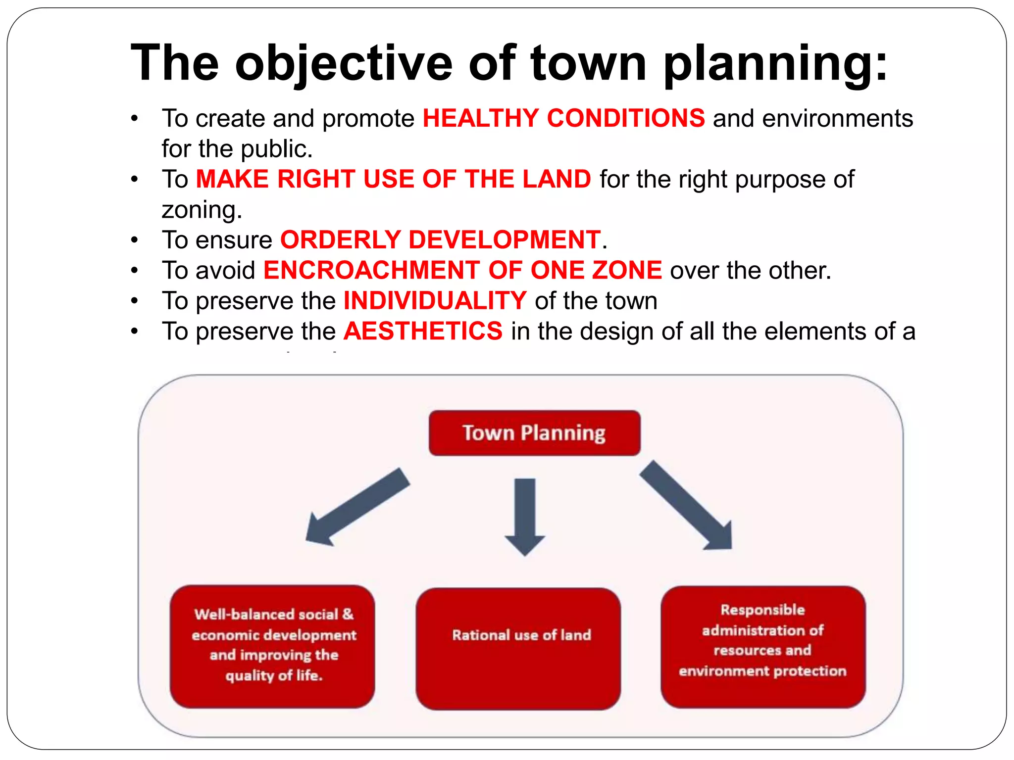 • To create and promote HEALTHY CONDITIONS and environments
for the public.
• To MAKE RIGHT USE OF THE LAND for the right purpose of
zoning.
• To ensure ORDERLY DEVELOPMENT.
• To avoid ENCROACHMENT OF ONE ZONE over the other.
• To preserve the INDIVIDUALITY of the town
• To preserve the AESTHETICS in the design of all the elements of a
town or a city plan.
The objective of town planning:
 