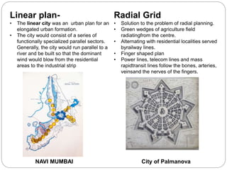 Linear plan-
• The linear city was an urban plan for an
elongated urban formation.
• The city would consist of a series of
functionally specialized parallel sectors.
Generally, the city would run parallel to a
river and be built so that the dominant
wind would blow from the residential
areas to the industrial strip
Radial Grid
• Solution to the problem of radial planning.
• Green wedges of agriculture field
radiatingfrom the centre.
• Alternating with residential localities served
byrailway lines.
• Finger shaped plan
• Power lines, telecom lines and mass
rapidtransit lines follow the bones, arteries,
veinsand the nerves of the fingers.
NAVI MUMBAI City of Palmanova
 