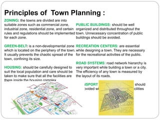 ZONING: the towns are divided are into
suitable zones such as commercial zone,
industrial zone, residential zone, and certain
rules and regulations should be implemented
for each zone.
GREEN-BELT: is a non-developmental zone
which is located on the periphery of the town.
It usually prevents the chaotic spread of the
town, confining its size.
HOUSING: should be carefully designed to
suit the local population and care should be
taken to make sure that all the facilities are
there inside the housing complex.
PUBLIC BUILDINGS: should be well
organized and distributed throughout the
town. Unnecessary concentration of public
buildings should be avoided.
RECREATION CENTERS: are essential
while designing a town. They are necessary
for the recreational activities of the public.
ROAD SYSTEMS: road network hierarchy is
very important while building a town or a city.
The efficiency of any town is measured by
the layout of its roads.
TRANSPORT FACILITIES: the town should
be provided with suitable transport facilities
Principles of Town Planning :
 